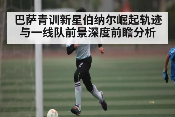 巴萨青训新星伯纳尔崛起轨迹与一线队前景深度前瞻分析