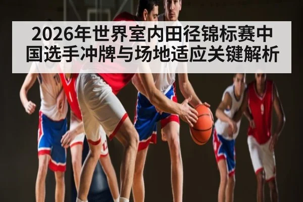 2026年世界室内田径锦标赛中国选手冲牌与场地适应关键解析
