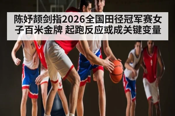 陈妤颉剑指2026全国田径冠军赛女子百米金牌 起跑反应或成关键变量