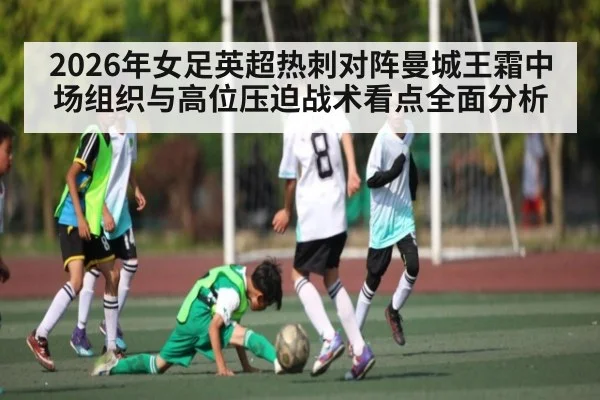 2026年女足英超热刺对阵曼城王霜中场组织与高位压迫战术看点全面分析